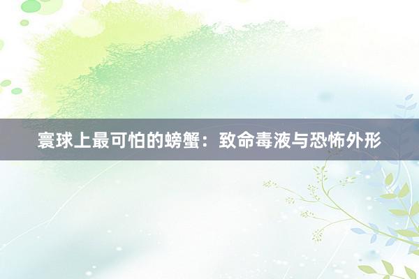 寰球上最可怕的螃蟹：致命毒液与恐怖外形
